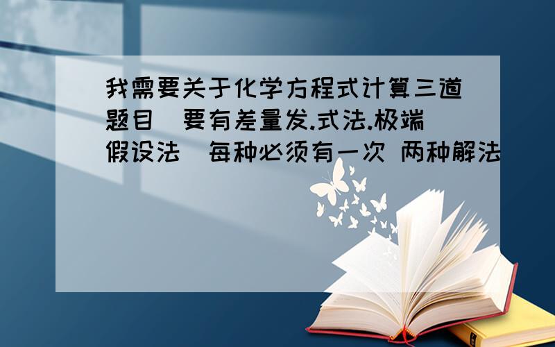 我需要关于化学方程式计算三道题目（要有差量发.式法.极端假设法）每种必须有一次 两种解法