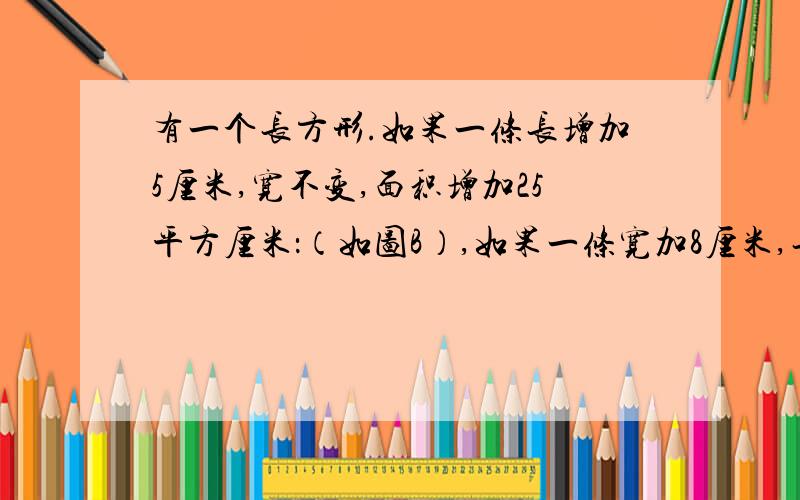 有一个长方形.如果一条长增加5厘米,宽不变,面积增加25平方厘米：（如图B）,如果一条宽加8厘米,长不变面积增加64平方厘米.你知道原长方形的面积是多少吗?两个