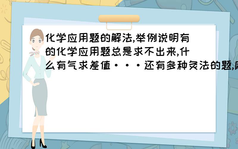 化学应用题的解法,举例说明有的化学应用题总是求不出来,什么有气求差值···还有多种灸法的题,麻烦那个聪明兄弟讲解下