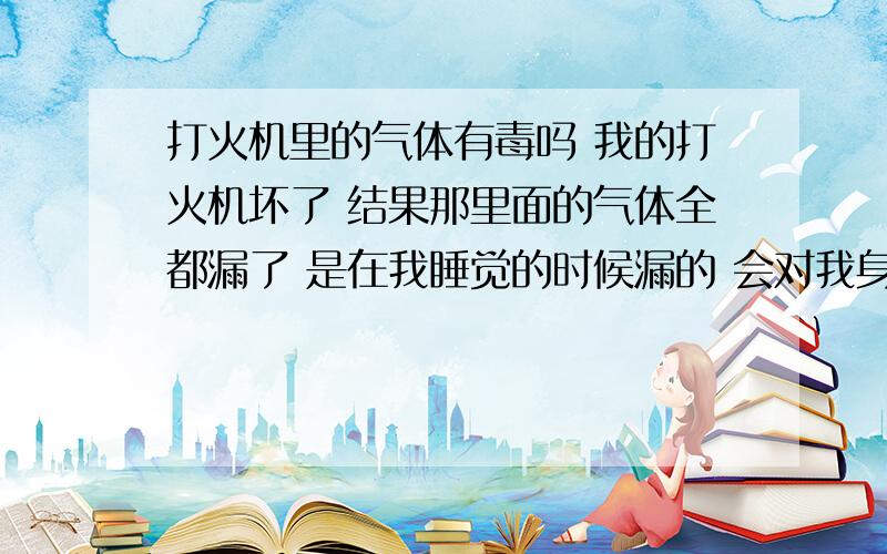 打火机里的气体有毒吗 我的打火机坏了 结果那里面的气体全都漏了 是在我睡觉的时候漏的 会对我身体有害吗