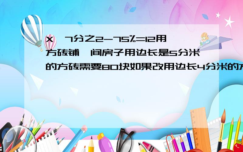 X÷7分之2-75%=12用方砖铺一间房子用边长是5分米的方砖需要80块如果改用边长4分米的方砖需要多少块,比例解