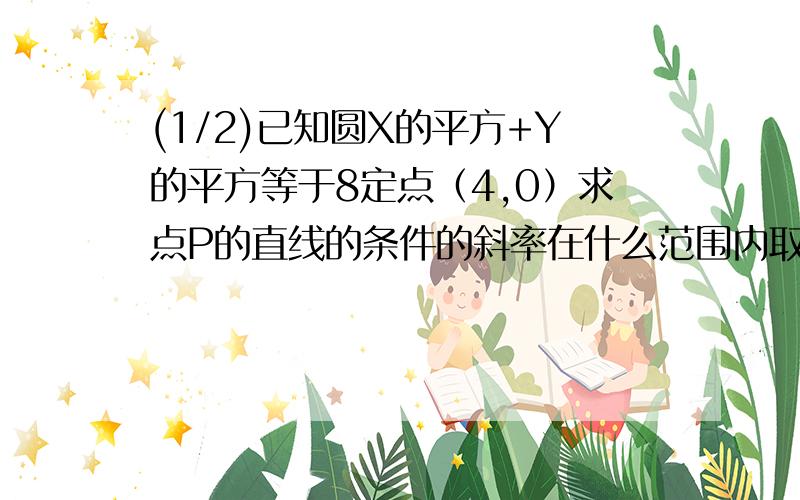 (1/2)已知圆X的平方+Y的平方等于8定点（4,0）求点P的直线的条件的斜率在什么范围内取值（1）相切（2）...(1/2)已知圆X的平方+Y的平方等于8定点（4,0）求点P的直线的条件的斜率在什么范围内取