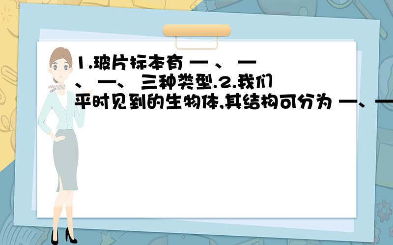 1.玻片标本有 — 、 — 、 —、 三种类型.2.我们平时见到的生物体,其结构可分为 —、—、—、等不同层次.这些生物都是由许多 —、构成的,它们占据了生物圈中的大多数.3.植物器官可分哪两