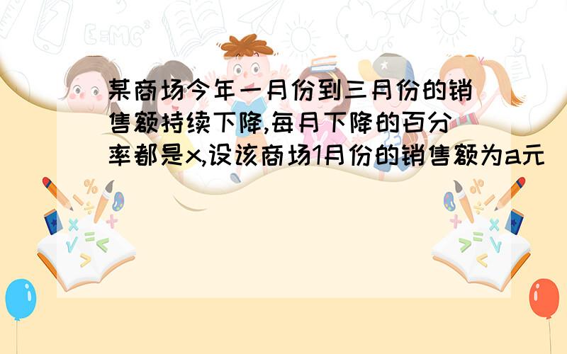 某商场今年一月份到三月份的销售额持续下降,每月下降的百分率都是x,设该商场1月份的销售额为a元（1）该商场2月份和3月份的销售额分别是多少元?（2）该商场3月份的销售额与1月和2月这两