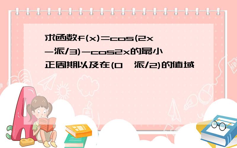 求函数f(x)=cos(2x-派/3)-cos2x的最小正周期以及在(0,派/2)的值域