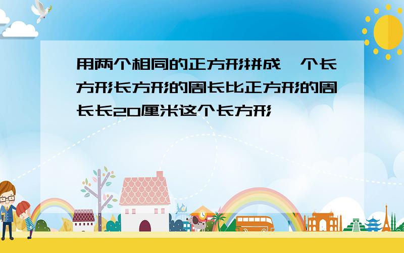 用两个相同的正方形拼成一个长方形长方形的周长比正方形的周长长20厘米这个长方形