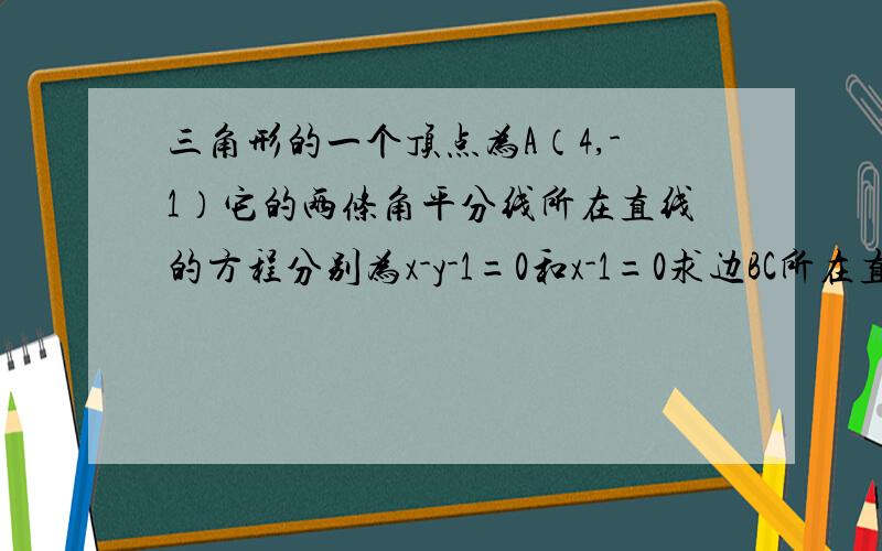 三角形的一个顶点为A（4,-1）它的两条角平分线所在直线的方程分别为x-y-1=0和x-1=0求边BC所在直线的方程已知三角形的一个顶点为A（4,-1）,它的两条角平分线所在直线的方程分别为x-y-1=0和x-1=0