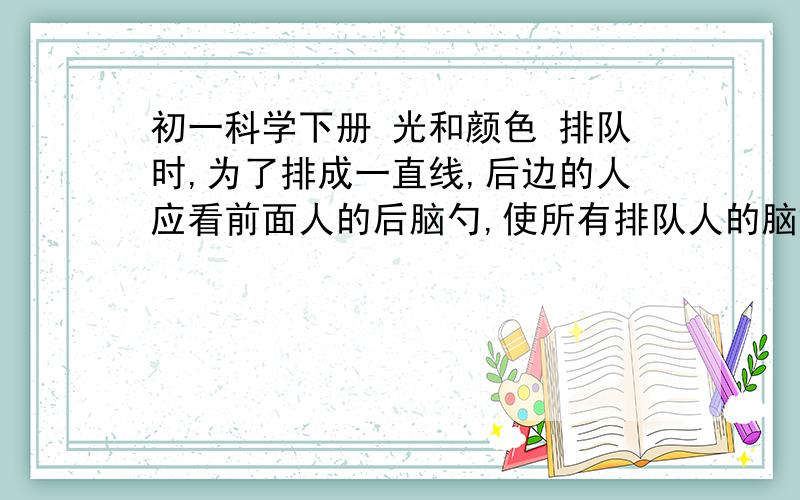 初一科学下册 光和颜色 排队时,为了排成一直线,后边的人应看前面人的后脑勺,使所有排队人的脑袋都被前面人的后脑所挡住,这是利用了_ _ _ _ _ _ _ _ _ _ _ _ _ _ _ _原理.为了描述光的传播情况,