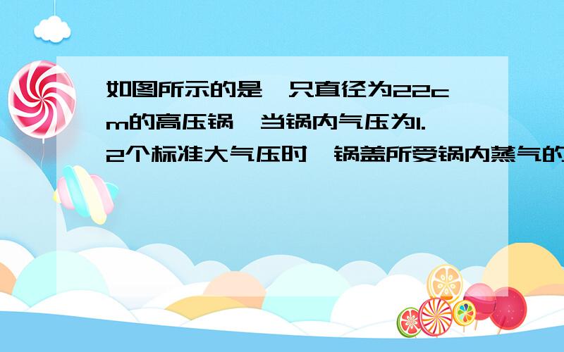 如图所示的是一只直径为22cm的高压锅,当锅内气压为1.2个标准大气压时,锅盖所受锅内蒸气的压力为___N取∏=3 图就是一个普通的高压锅 知道的人请快点,