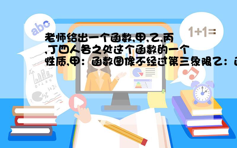 老师给出一个函数,甲,乙,丙,丁四人各之处这个函数的一个性质,甲：函数图像不经过第三象限乙：函数图像经过第一象限,丙：y随x的增大而减小,丁：当x＜2时,y＞0.已知这四人叙述都正确,请构