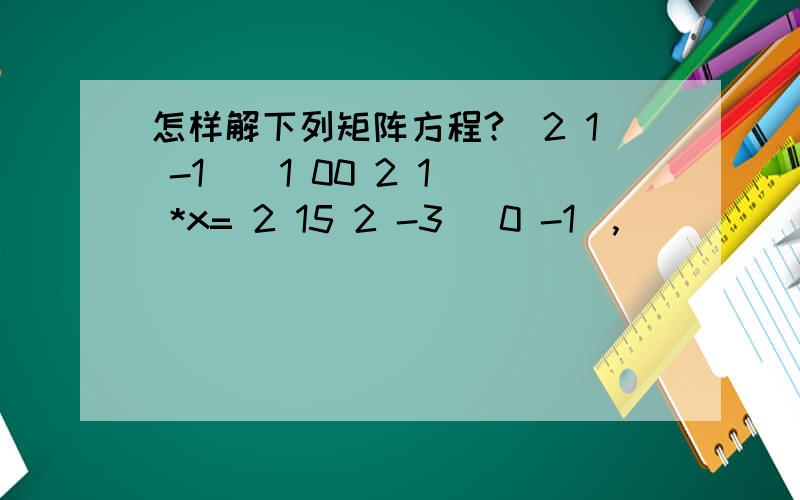 怎样解下列矩阵方程?(2 1 -1 ( 1 00 2 1 *x= 2 15 2 -3) 0 -1),