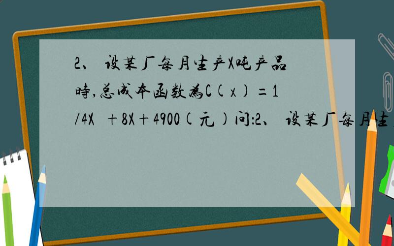 2、 设某厂每月生产X吨产品时,总成本函数为C(x)=1/4X²+8X+4900(元)问：2、 设某厂每月生产X吨产品时,总成本函数为C(x)=1/4X²+8X+4900(元)问：（1） 最低平均成本是多少/（2） 若产品以每吨108