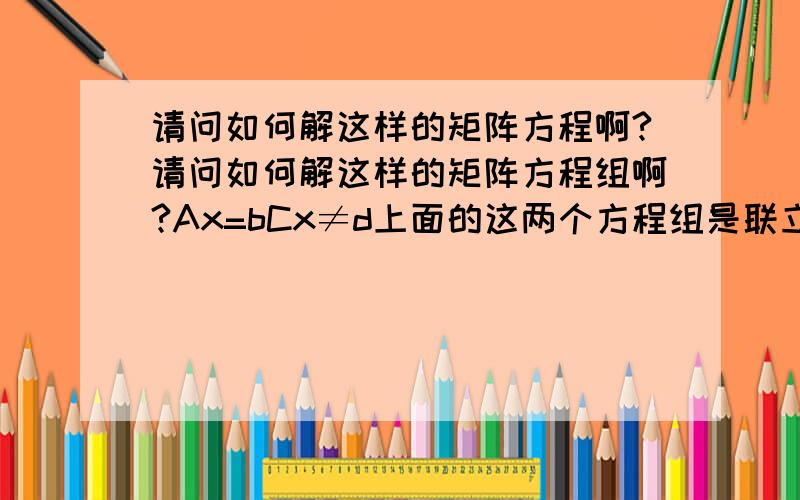 请问如何解这样的矩阵方程啊?请问如何解这样的矩阵方程组啊?Ax=bCx≠d上面的这两个方程组是联立的.其中A,C为矩阵.b,d是向量.不好意思 我描述错了，我本意是这样的：请问如何解这样的矩阵