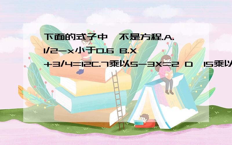 下面的式子中,不是方程.A.1/2-x小于0.6 B.X+3/4=12C.7乘以5-3X=2 D,15乘以1/3-5=0 E 4X-18 F.1/a+1/b=1/c