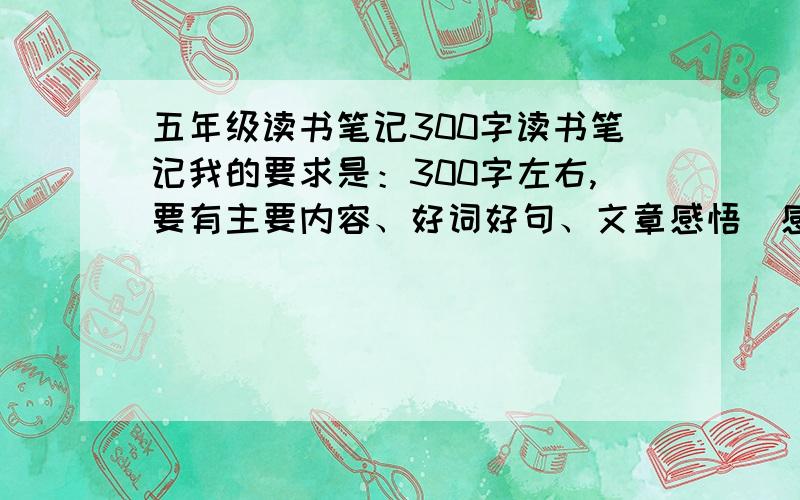 五年级读书笔记300字读书笔记我的要求是：300字左右,要有主要内容、好词好句、文章感悟（感悟用一两句话概括）谢谢了!不是读后感，是读书笔记，还有好词好句文章感悟主要内容全都没