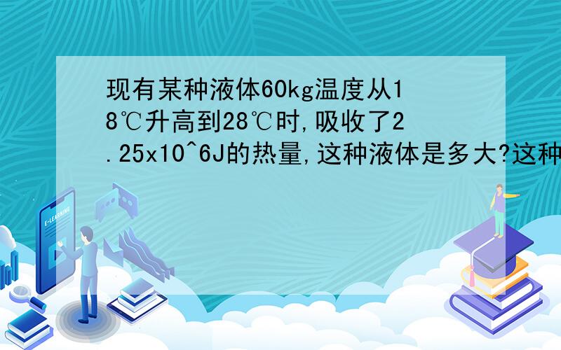 现有某种液体60kg温度从18℃升高到28℃时,吸收了2.25x10^6J的热量,这种液体是多大?这种液体是什么物质