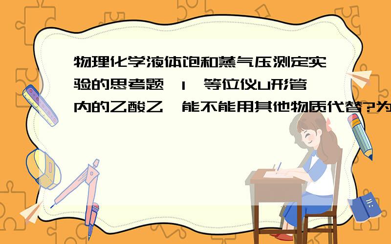 物理化学液体饱和蒸气压测定实验的思考题,1、等位仪U形管内的乙酸乙酯能不能用其他物质代替?为什么?2、本实验只能测定沸点为55~100℃之间物质的蒸气压,为什么?