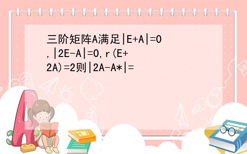 三阶矩阵A满足|E+A|=0,|2E-A|=0,r(E+2A)=2则|2A-A*|=