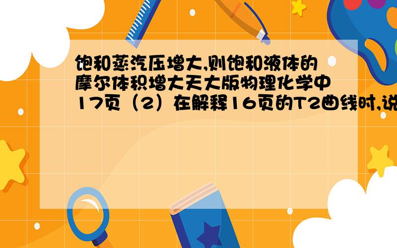 饱和蒸汽压增大,则饱和液体的摩尔体积增大天大版物理化学中17页（2）在解释16页的T2曲线时,说这是由于温度升高饱和蒸汽压增大,饱和气体的摩尔体积减小,而饱和液体的摩尔体积增大,造成