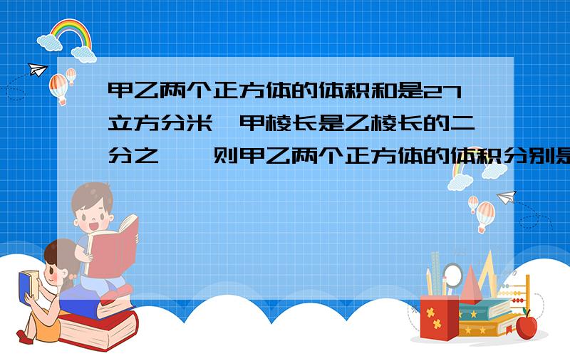 甲乙两个正方体的体积和是27立方分米,甲棱长是乙棱长的二分之一,则甲乙两个正方体的体积分别是多少?