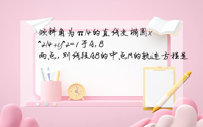 倾斜角为π/4的直线交椭圆x^2/4+y^2=1于A,B两点,则线段AB的中点M的轨迹方程是