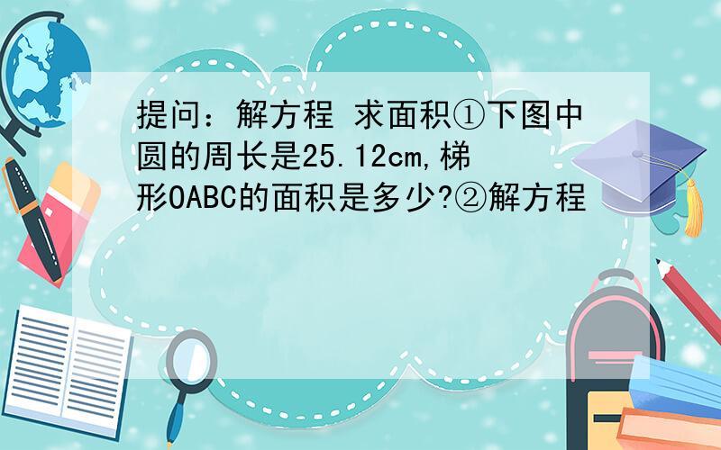 提问：解方程 求面积①下图中圆的周长是25.12cm,梯形OABC的面积是多少?②解方程