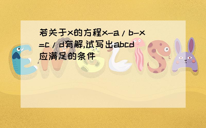 若关于x的方程x-a/b-x=c/d有解,试写出abcd应满足的条件