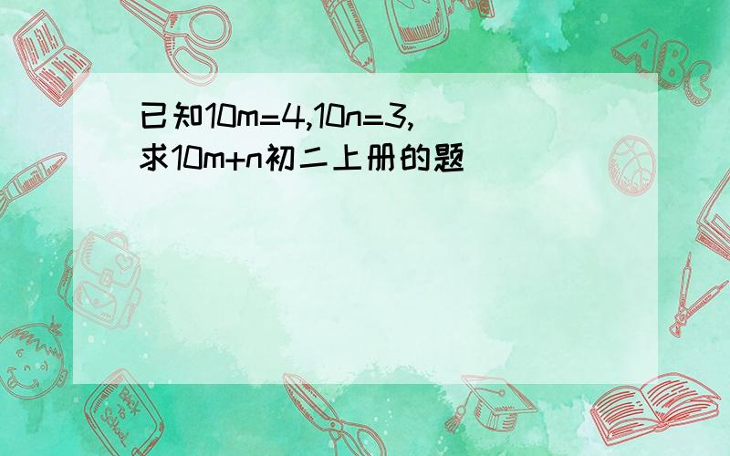 已知10m=4,10n=3,求10m+n初二上册的题