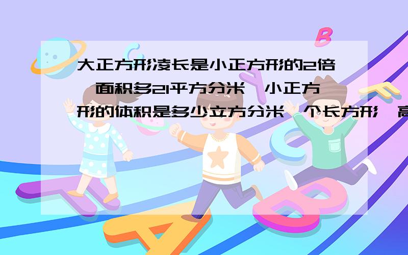 大正方形凌长是小正方形的2倍,面积多21平方分米,小正方形的体积是多少立方分米一个长方形,高减去2CM,表面积少了48平方厘米,剩下部分是正方体,求原长方形的体积越快越好 分越多今天就要