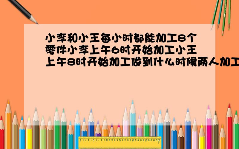 小李和小王每小时都能加工8个零件小李上午6时开始加工小王上午8时开始加工做到什么时候两人加工的零件