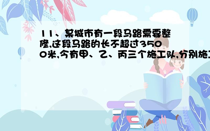 11、某城市有一段马路需要整修,这段马路的长不超过3500米,今有甲、乙、丙三个施工队,分别施工人行道、非机动车道和机动车道.他们于某天零时同时开工,每天24小时连续施工.若干天后的零