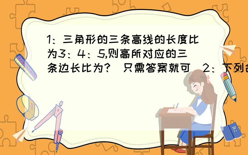 1：三角形的三条高线的长度比为3：4：5,则高所对应的三条边长比为?（只需答案就可）2：下列命题正确的是：（ ）A：三角形的中线就是过顶点平分对边的直线.B：三角形的高就是顶点到对