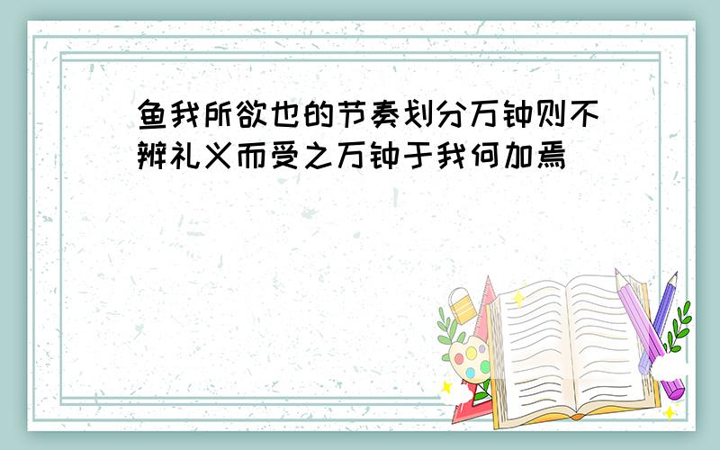 鱼我所欲也的节奏划分万钟则不辨礼义而受之万钟于我何加焉