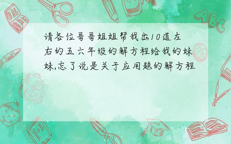 请各位哥哥姐姐帮我出10道左右的五六年级的解方程给我的妹妹,忘了说是关于应用题的解方程