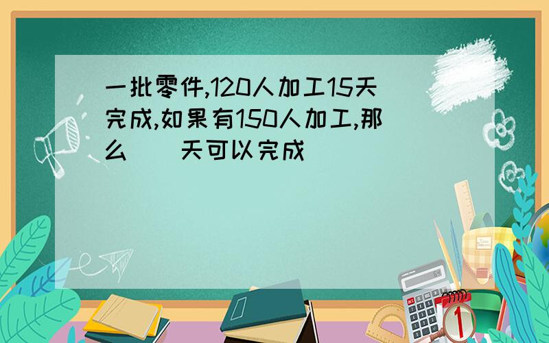 一批零件,120人加工15天完成,如果有150人加工,那么（）天可以完成