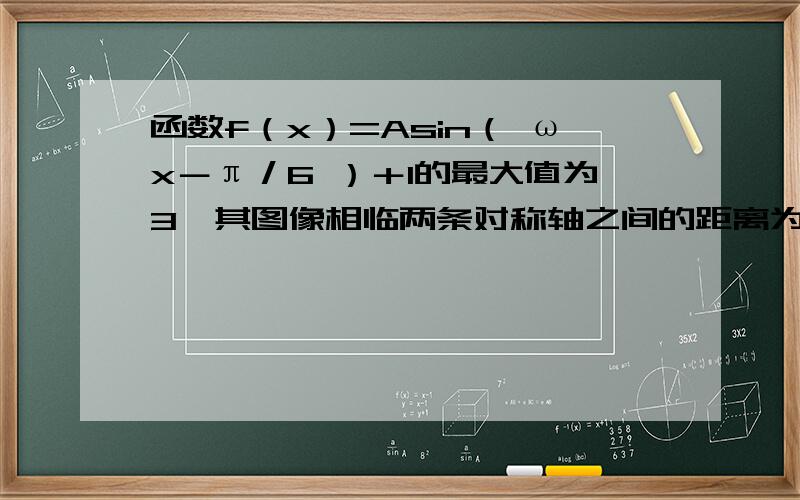 函数f（x）=Asin（ ωx－π／6 ）＋1的最大值为3,其图像相临两条对称轴之间的距离为π／2 （1）求函数f（x）的解析式 （2）设a属于（0,π／2）,则f（a／2）=2 求a的值