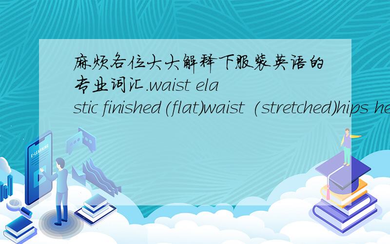 麻烦各位大大解释下服装英语的专业词汇.waist elastic finished(flat)waist (stretched)hips height(including W.B)HIPSFront crotch height ( including W/B)Side crotch height ( including W/B)Thigh width at crotch level (flat,front and back)