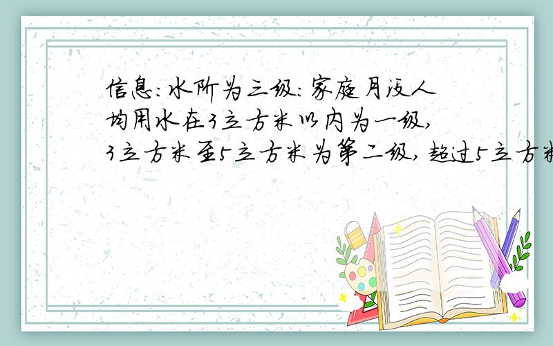 信息：水阶为三级：家庭月没人均用水在3立方米以内为一级,3立方米至5立方米为第二级,超过5立方米的是第三级.三级的价格比是1：1.5：2,其中第一水阶每立方米1.2元.根据以上信息问：（要