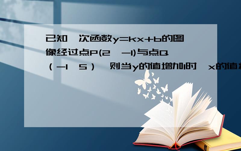 已知一次函数y=kx+b的图像经过点P(2,-1)与点Q（-1,5）,则当y的值增加1时,x的值将（）