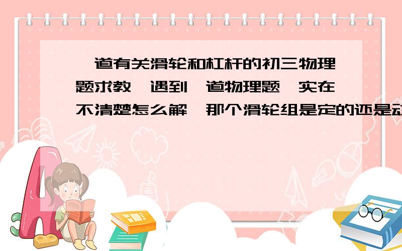 一道有关滑轮和杠杆的初三物理题求教,遇到一道物理题,实在不清楚怎么解,那个滑轮组是定的还是动的呢,为什么底下也固定了呢?好像是98年苏高中招生试卷里的,如图,是船上用来提起货物的