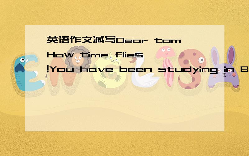 英语作文减写Dear tomHow time flies!You have been studying in Beijing for nearly a mouth,during which you must have achieved a lot well how is everything going?It is reported that the weather there is very not and dry these days.Which is differe