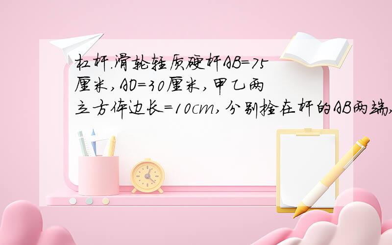 杠杆.滑轮轻质硬杆AB=75厘米,AO=30厘米,甲乙两立方体边长=10cm,分别拴在杆的AB两端,乙悬空质量为3千克,杆AB处于水平状态此时甲恰好对桌面没有压力.1,求甲的质量.2.若将乙侵没在水中,此时绳子