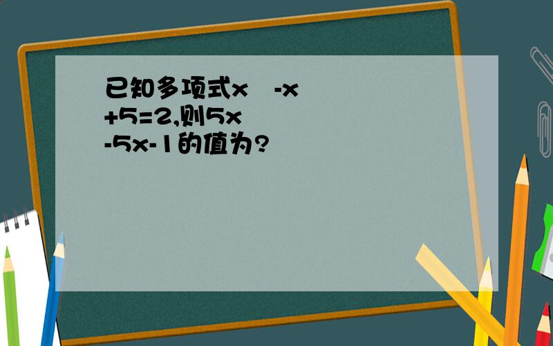 已知多项式x²-x+5=2,则5x²-5x-1的值为?