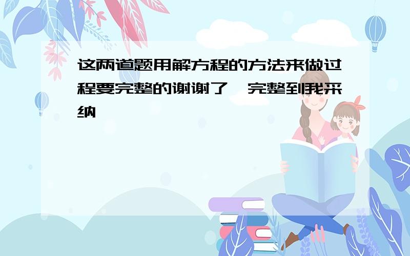 这两道题用解方程的方法来做过程要完整的谢谢了,完整到我采纳