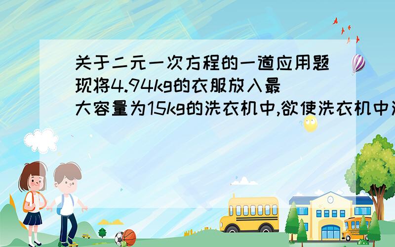 关于二元一次方程的一道应用题现将4.94kg的衣服放入最大容量为15kg的洗衣机中,欲使洗衣机中洗衣粉的含量达到0.4%,那么洗衣机中需要加入多少千克水,多少匙洗衣粉?（1匙洗衣粉约0.02kg,假设