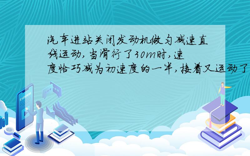 汽车进站关闭发动机做匀减速直线运动,当滑行了30m时,速度恰巧减为初速度的一半,接着又运动了20 s停止汽车进站关闭发动机做匀减速直线运动,当运动了30m时,速度恰巧减为初速度的一半,接着