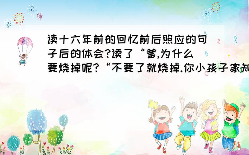 读十六年前的回忆前后照应的句子后的体会?读了“爹,为什么要烧掉呢?“不要了就烧掉.你小孩子家知道什么!”后有什么体会?