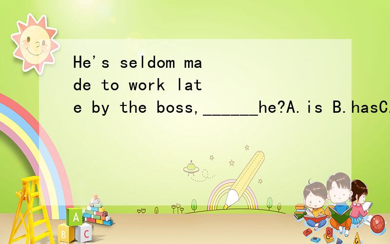 He's seldom made to work late by the boss,______he?A.is B.hasC.isn'tD.hasn't-Hi,Joe,Where have you ___?I looked for you everywhere.-I have ____to the reading room with Jill.A.been;goneB.gone;beenC.been;beenD.gone;gone