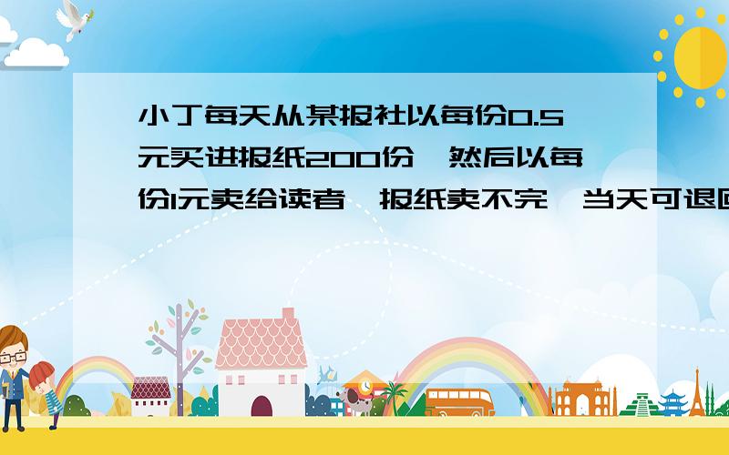 小丁每天从某报社以每份0.5元买进报纸200份,然后以每份1元卖给读者,报纸卖不完,当天可退回报社,但报社只按每份0.2元退给小丁,如果小丁平均每天卖出报纸x份,纯收入为y元．（1）求y与x之间