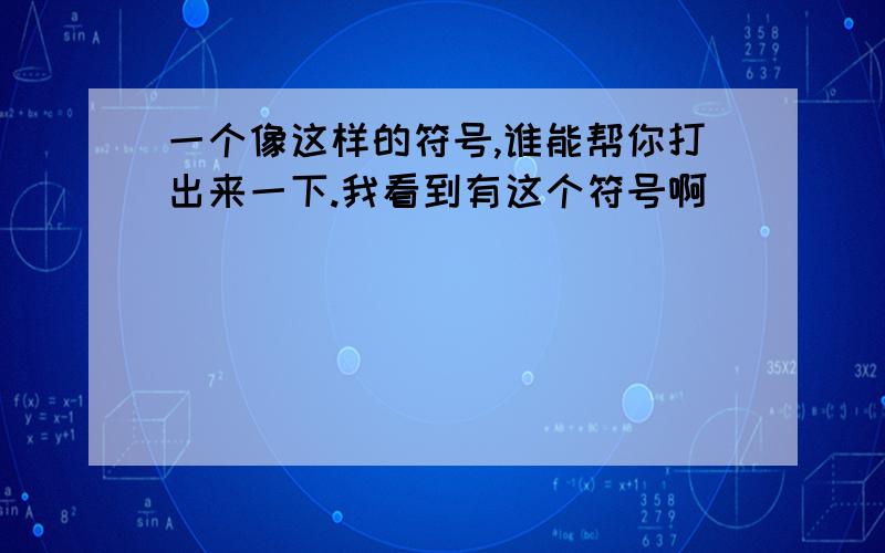 一个像这样的符号,谁能帮你打出来一下.我看到有这个符号啊